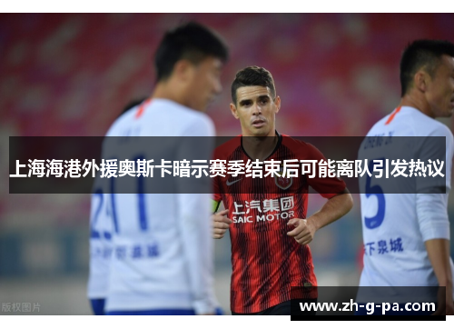 上海海港外援奥斯卡暗示赛季结束后可能离队引发热议