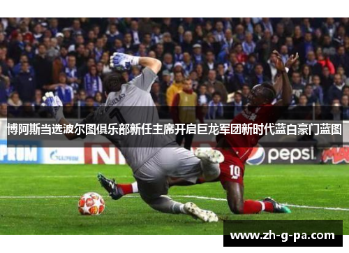 博阿斯当选波尔图俱乐部新任主席开启巨龙军团新时代蓝白豪门蓝图