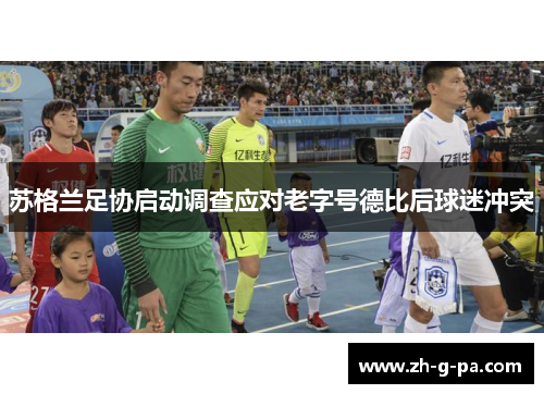 苏格兰足协启动调查应对老字号德比后球迷冲突