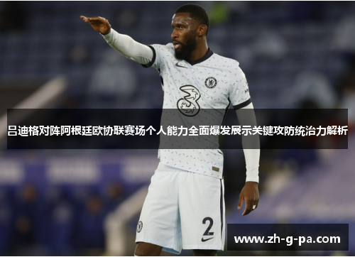 吕迪格对阵阿根廷欧协联赛场个人能力全面爆发展示关键攻防统治力解析 吕迪格对阵阿根廷欧协联赛场个人能力全面爆发展示关键攻防统治力解析