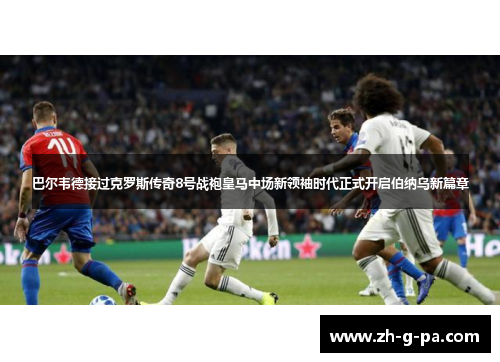巴尔韦德接过克罗斯传奇8号战袍皇马中场新领袖时代正式开启伯纳乌新篇章 巴尔韦德接过克罗斯传奇8号战袍皇马中场新领袖时代正式开启伯纳乌新篇章