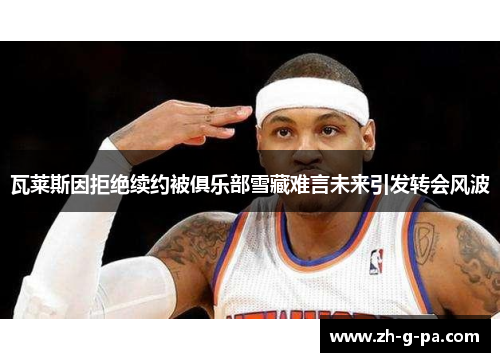 瓦莱斯因拒绝续约被俱乐部雪藏难言未来引发转会风波