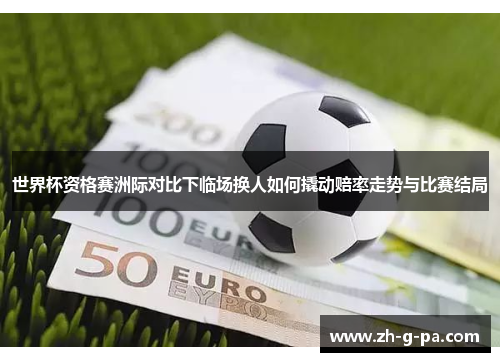 世界杯资格赛洲际对比下临场换人如何撬动赔率走势与比赛结局 世界杯资格赛洲际对比下临场换人如何撬动赔率走势与比赛结局