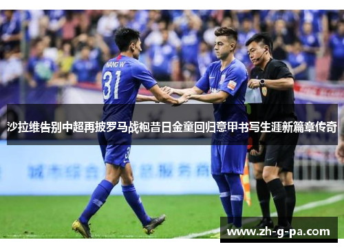 沙拉维告别中超再披罗马战袍昔日金童回归意甲书写生涯新篇章传奇