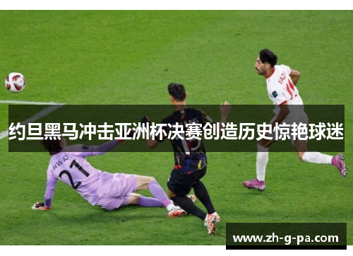 约旦黑马冲击亚洲杯决赛创造历史惊艳球迷 约旦黑马冲击亚洲杯决赛创造历史惊艳球迷